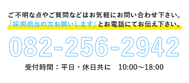 ご不明な点やご質問などはお気軽にお問い合わせ下さい。
「採用担当の方お願いします」とお電話にてお伝え下さい。082-256-2942 受付時間：平日・休日共に　10:00〜18:00 © 2016 株式会社C&Eコーポレーション