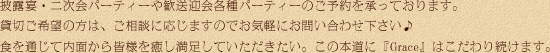 披露宴・二次会パーティーや歓送迎会各種パーティーのご予約を承っております。貸切ご希望の方は、ご相談に応じますのでお気軽にお問い合わせ下さい♪食を通じて内面から皆様を癒し満足していただきたい。この本道に『Grace』はこだわり続けます。