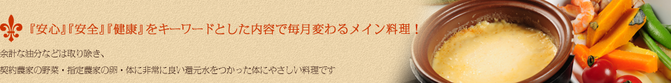 『安心』『安全』『健康』をキーワードとした内容で毎月変わるメイン料理!余計な油分などは取り除き、契約農家の野菜・指定農家の卵・体に非常に良い還元水をつかった体にやさしい料理です