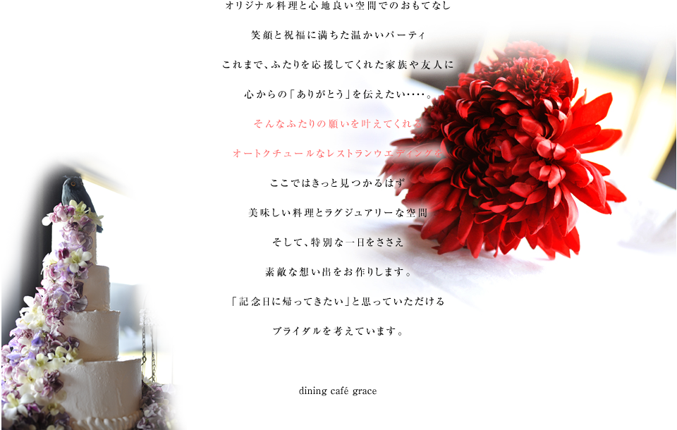 オリジナル料理と心地良い空間でのおもてなし。笑顔と祝福に満ちた温かいパーティ。これまで、ふたりを応援してくれた家族や友人に心からの「ありがとう」を伝えたい・・・・。そんなふたりの願いを叶えてくれるオートクチュールなレストランウエディングをここではきっと見つかるはず。美味しい料理とラグジュアリーな空間。そして、特別な一日をささえ素敵な想い出をお作りします。「記念日に帰ってきたい」と思っていただけるブライダルを考えています。dining cafe grace / dining cafe st grace