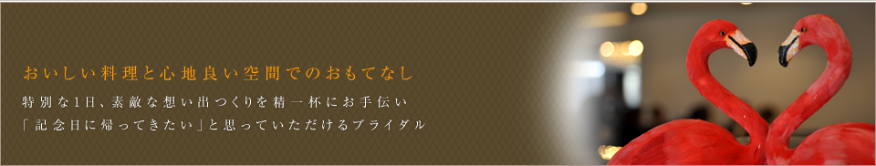 オリジナル料理と心地良い空間でのおもてなし。美味しい料理とラグジュアリーな空間。そして、特別な一日をささえ、素敵な想い出をお作りします。「記念日に帰ってきたい」と思っていただけるブライダルを考えています。